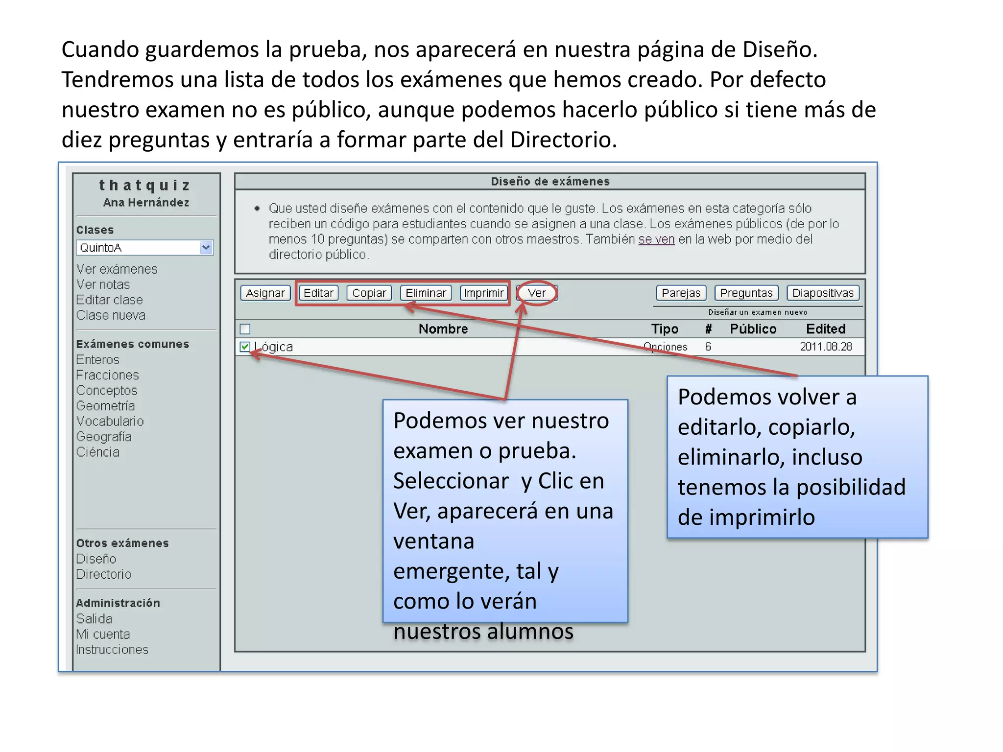 Cuando guardemos la prueba, nos aparecerá en nuestra página de Diseño.
Tendremos una lista de todos los exámenes que hemos creado. Por defecto
nuestro examen no es público, aunque podemos hacerlo público si tiene más de
diez preguntas y entraría a formar parte del Directorio.




                                                         Podemos volver a
                              Podemos ver nuestro        editarlo, copiarlo,
                              examen o prueba.           eliminarlo, incluso
                              Seleccionar y Clic en      tenemos la posibilidad
                              Ver, aparecerá en una      de imprimirlo
                              ventana
                              emergente, tal y
                              como lo verán
                              nuestros alumnos
 