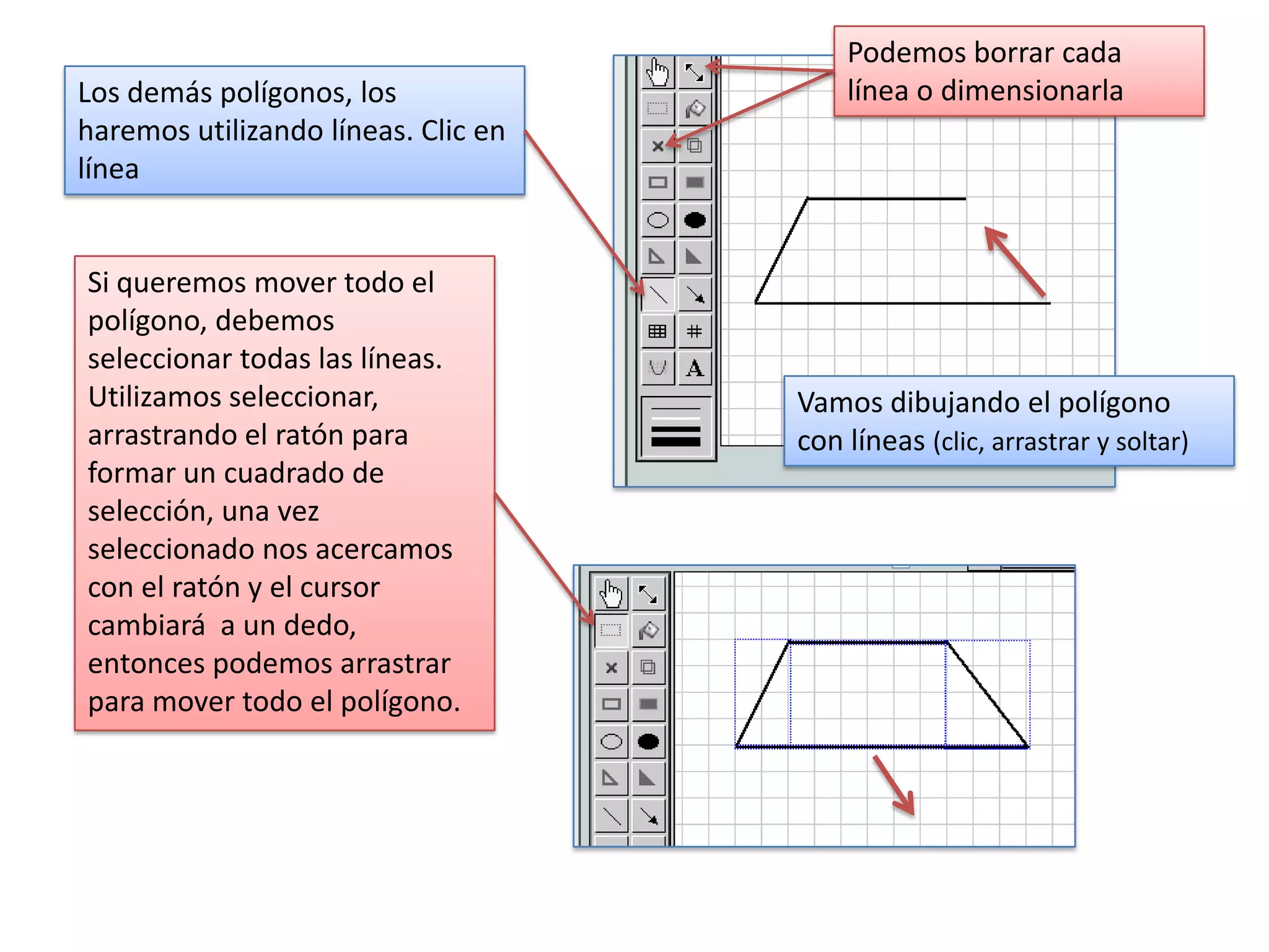 Podemos borrar cada
Los demás polígonos, los                 línea o dimensionarla
haremos utilizando líneas. Clic en
línea


Si queremos mover todo el
polígono, debemos
seleccionar todas las líneas.
Utilizamos seleccionar,              Vamos dibujando el polígono
arrastrando el ratón para            con líneas (clic, arrastrar y soltar)
formar un cuadrado de
selección, una vez
seleccionado nos acercamos
con el ratón y el cursor
cambiará a un dedo,
entonces podemos arrastrar
para mover todo el polígono.
 