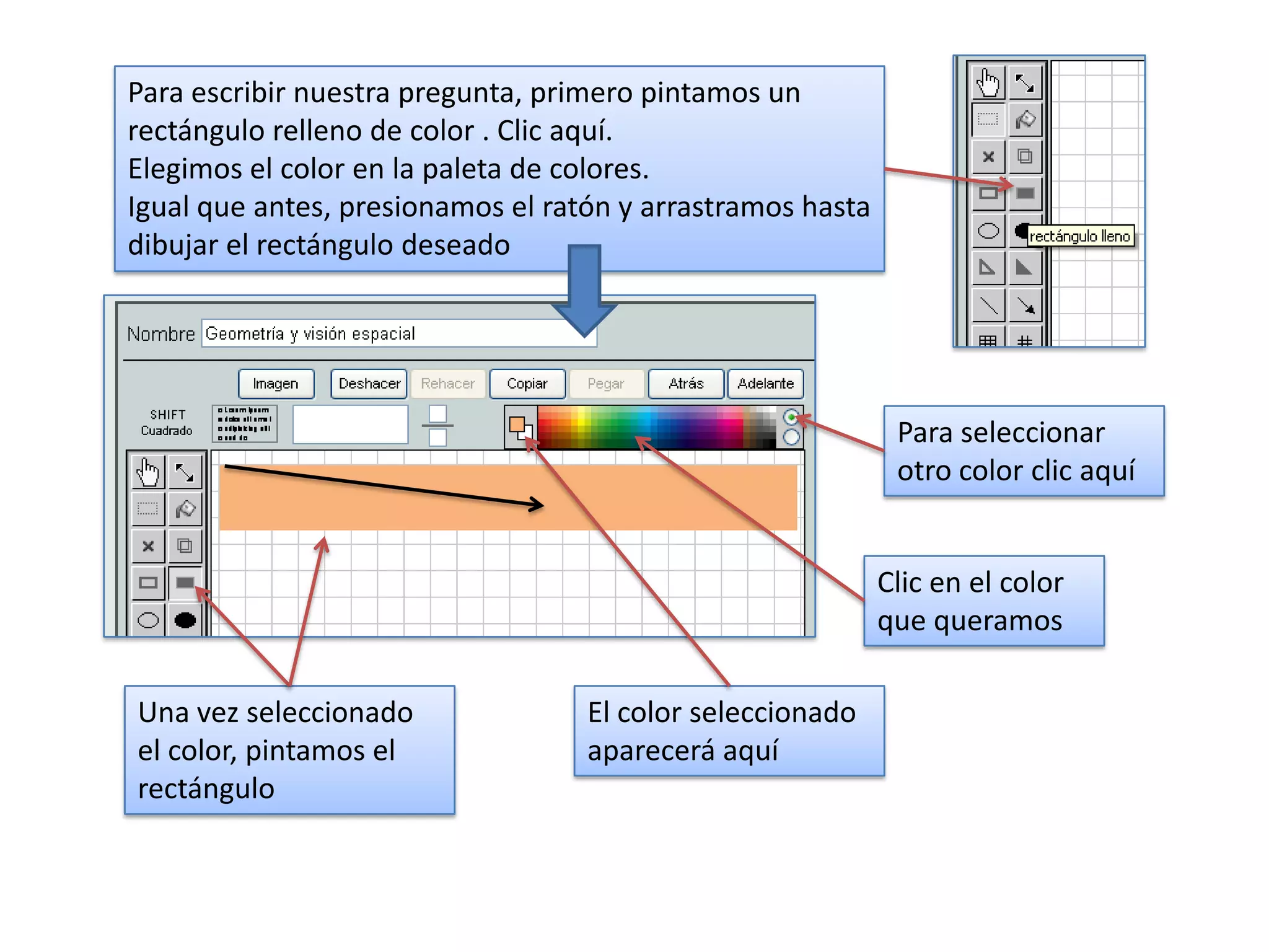 Para escribir nuestra pregunta, primero pintamos un
rectángulo relleno de color . Clic aquí.
Elegimos el color en la paleta de colores.
Igual que antes, presionamos el ratón y arrastramos hasta
dibujar el rectángulo deseado




                                                             Para seleccionar
                                                             otro color clic aquí


                                                            Clic en el color
                                                            que queramos

Una vez seleccionado               El color seleccionado
el color, pintamos el              aparecerá aquí
rectángulo
 