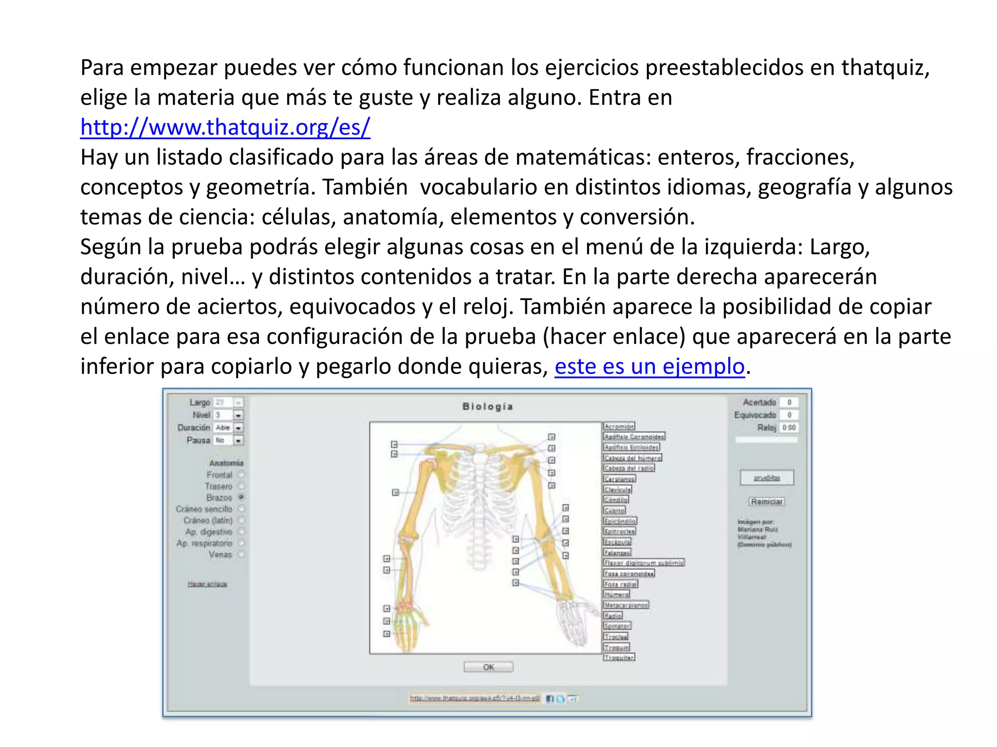 Para empezar puedes ver cómo funcionan los ejercicios preestablecidos en thatquiz,
elige la materia que más te guste y realiza alguno. Entra en
http://www.thatquiz.org/es/
Hay un listado clasificado para las áreas de matemáticas: enteros, fracciones,
conceptos y geometría. También vocabulario en distintos idiomas, geografía y algunos
temas de ciencia: células, anatomía, elementos y conversión.
Según la prueba podrás elegir algunas cosas en el menú de la izquierda: Largo,
duración, nivel… y distintos contenidos a tratar. En la parte derecha aparecerán
número de aciertos, equivocados y el reloj. También aparece la posibilidad de copiar
el enlace para esa configuración de la prueba (hacer enlace) que aparecerá en la parte
inferior para copiarlo y pegarlo donde quieras, este es un ejemplo.
 