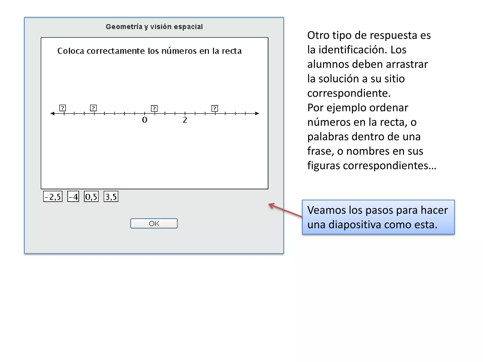 Otro tipo de respuesta es
la identificación. Los
alumnos deben arrastrar
la solución a su sitio
correspondiente.
Por ejemplo ordenar
números en la recta, o
palabras dentro de una
frase, o nombres en sus
figuras correspondientes…


Veamos los pasos para hacer
una diapositiva como esta.
 