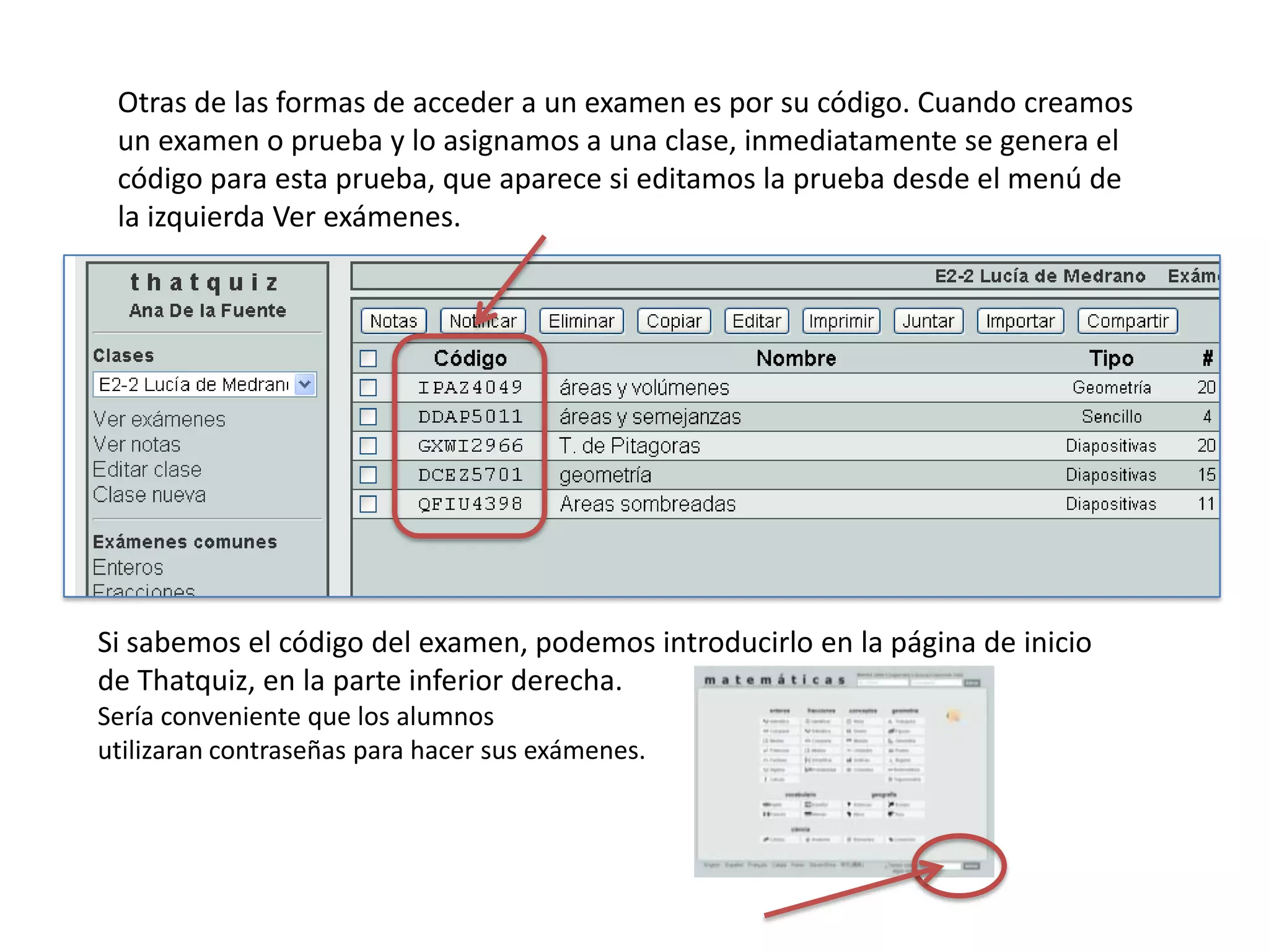 Otras de las formas de acceder a un examen es por su código. Cuando creamos
 un examen o prueba y lo asignamos a una clase, inmediatamente se genera el
 código para esta prueba, que aparece si editamos la prueba desde el menú de
 la izquierda Ver exámenes.




Si sabemos el código del examen, podemos introducirlo en la página de inicio
de Thatquiz, en la parte inferior derecha.
Sería conveniente que los alumnos
utilizaran contraseñas para hacer sus exámenes.
 