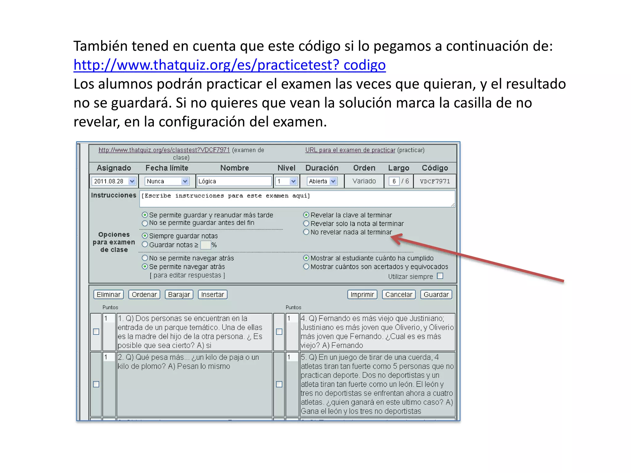 También tened en cuenta que este código si lo pegamos a continuación de:
http://www.thatquiz.org/es/practicetest? codigo
Los alumnos podrán practicar el examen las veces que quieran, y el resultado
no se guardará. Si no quieres que vean la solución marca la casilla de no
revelar, en la configuración del examen.
 