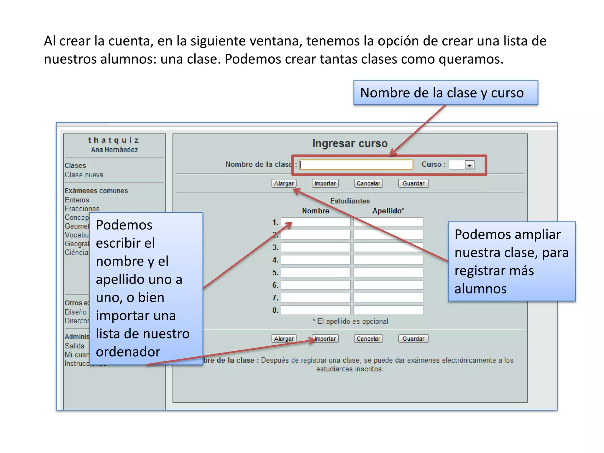 Al crear la cuenta, en la siguiente ventana, tenemos la opción de crear una lista de
nuestros alumnos: una clase. Podemos crear tantas clases como queramos.

                                                    Nombre de la clase y curso




        Podemos
                                                                    Podemos ampliar
        escribir el
                                                                    nuestra clase, para
        nombre y el
                                                                    registrar más
        apellido uno a
                                                                    alumnos
        uno, o bien
        importar una
        lista de nuestro
        ordenador
 