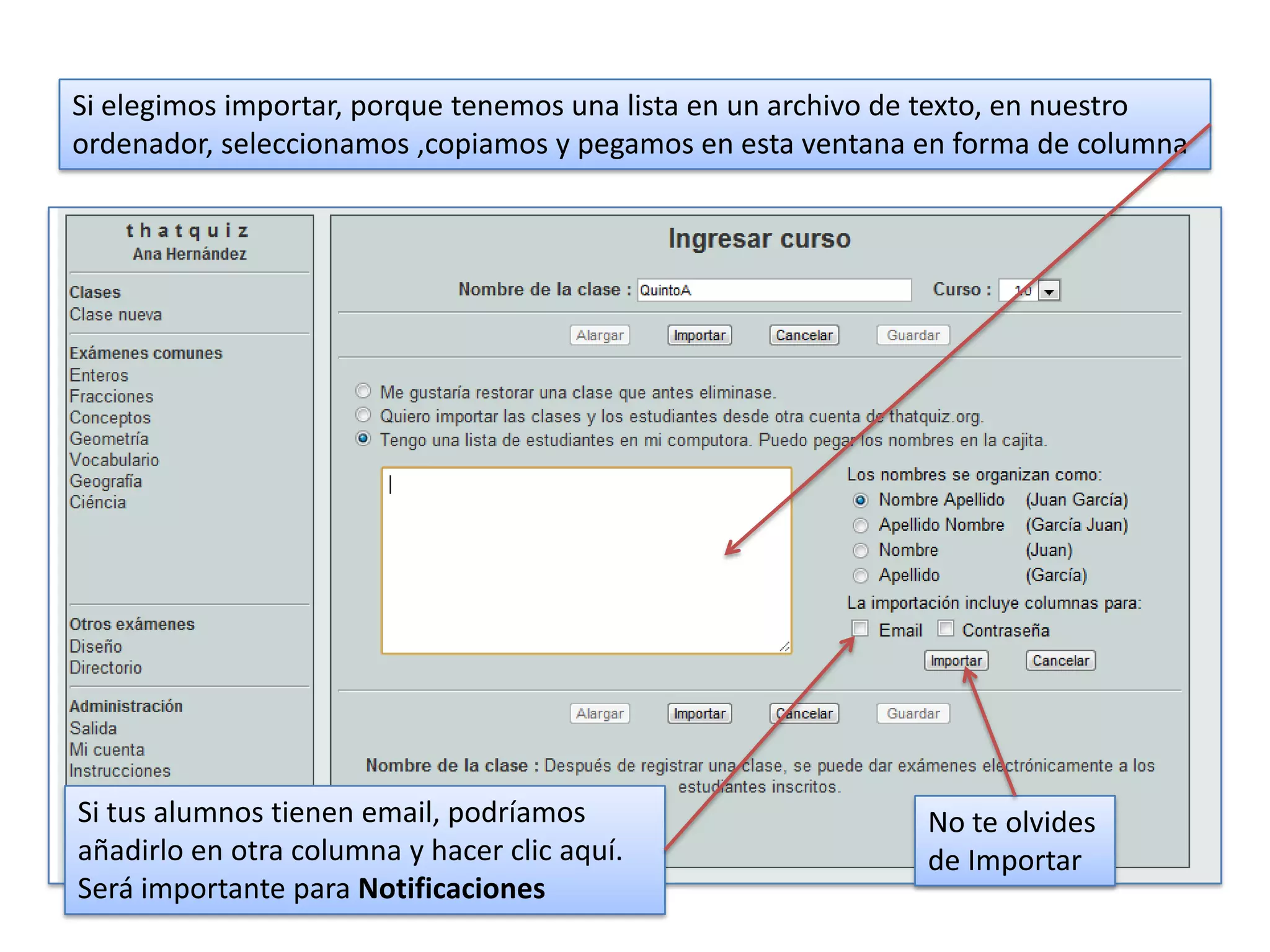 Si elegimos importar, porque tenemos una lista en un archivo de texto, en nuestro
ordenador, seleccionamos ,copiamos y pegamos en esta ventana en forma de columna




Si tus alumnos tienen email, podríamos                        No te olvides
añadirlo en otra columna y hacer clic aquí.                   de Importar
Será importante para Notificaciones
 