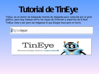 Tutorial de TinEye TinEye , es un motor de búsqueda inversa de imágenes poco conocido por el gran público, pero muy famoso entre los viejos de Internet y expertos de la Red. TinEye viene a ser para las imágenes lo que Google hace para el texto. 