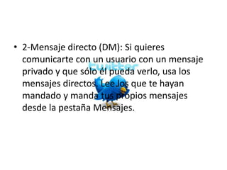 • 2-Mensaje directo (DM): Si quieres
  comunicarte con un usuario con un mensaje
  privado y que sólo él pueda verlo, usa los
  mensajes directos. Lee los que te hayan
  mandado y manda tus propios mensajes
  desde la pestaña Mensajes.
 