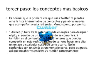 tercer paso: los conceptos mas basicos
• Es normal que la primera vez que uses Twitter te pierdas
  ante la lista interminable de conceptos y palabras nuevas
  que acompañan a esta red social. Vamos punto por punto:

• 1-Tweet (o tuit): Es la palabra usada en inglés para designar
  el pío, el sonido de un pájaro cuando se comunica. Y
  también es el contenido de 140 caracteres que puedes
  compartir en esta red social. Puede ser una frase, una cita,
  un enlace o cualquier cosa que se te ocurra. No lo
  confundas con un SMS: es un mensaje corto, pero es gratis,
  así que no ahorres en letras y escribe correctamente.
 