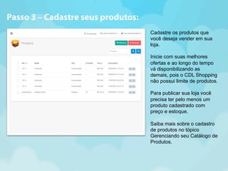 Cadastre os produtos que 
você deseja vender em sua 
loja. 
Inicie com suas melhores 
ofertas e ao longo do tempo 
vá disponibilizando as 
demais, pois o CDL Shopping 
não possui limite de produtos. 
Para publicar sua loja você 
precisa ter pelo menos um 
produto cadastrado com 
preço e estoque. 
Saiba mais sobre o cadastro 
de produtos no tópico 
Gerenciando seu Catálogo de 
Produtos. 
Passo 3 – Cadastre seus produtos: 
 