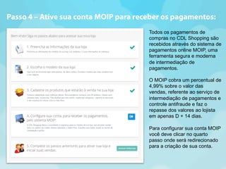 Passo 4 – Ative sua conta MOIP para receber os pagamentos: 
Todos os pagamentos de 
compras no CDL Shopping são 
recebidos através do sistema de 
pagamentos online MOIP, uma 
ferramenta segura e moderna 
de intermediação de 
pagamentos. 
O MOIP cobra um percentual de 
4,99% sobre o valor das 
vendas, referente ao serviço de 
intermediação de pagamentos e 
controle antifraude e faz o 
repasse dos valores ao lojista 
em apenas D + 14 dias. 
Para configurar sua conta MOIP 
você deve clicar no quarto 
passo onde será redirecionado 
para a criação de sua conta. 
 
