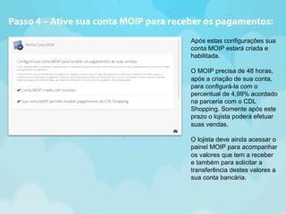 Passo 4 – Ative sua conta MOIP para receber os pagamentos: 
Após estas configurações sua 
conta MOIP estará criada e 
habilitada. 
O MOIP precisa de 48 horas, 
após a criação de sua conta, 
para configurá-la com o 
percentual de 4,99% acordado 
na parceria com o CDL 
Shopping. Somente após este 
prazo o lojista poderá efetuar 
suas vendas. 
O lojista deve ainda acessar o 
painel MOIP para acompanhar 
os valores que tem a receber 
e também para solicitar a 
transferência destes valores a 
sua conta bancária. 
 