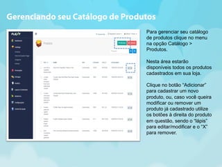 Gerenciando seu Catálogo de Produtos 
Para gerenciar seu catálogo 
de produtos clique no menu 
na opção Catálogo > 
Produtos. 
Nesta área estarão 
disponíveis todos os produtos 
cadastrados em sua loja. 
Clique no botão “Adicionar” 
para cadastrar um novo 
produto, ou, caso você queira 
modificar ou remover um 
produto já cadastrado utilize 
os botões à direita do produto 
em questão, sendo o “lápis” 
para editar/modificar e o “X” 
para remover. 
 