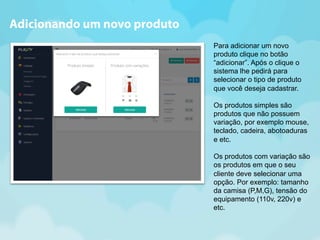 Para adicionar um novo 
produto clique no botão 
“adicionar”. Após o clique o 
sistema lhe pedirá para 
selecionar o tipo de produto 
que você deseja cadastrar. 
Os produtos simples são 
produtos que não possuem 
variação, por exemplo mouse, 
teclado, cadeira, abotoaduras 
e etc. 
Os produtos com variação são 
os produtos em que o seu 
cliente deve selecionar uma 
opção. Por exemplo: tamanho 
da camisa (P,M,G), tensão do 
equipamento (110v, 220v) e 
etc. 
Adicionando um novo produto 
 