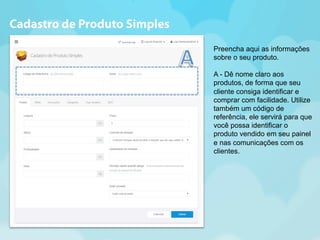 Preencha aqui as informações 
sobre o seu produto. 
A - Dê nome claro aos 
produtos, de forma que seu 
cliente consiga identificar e 
comprar com facilidade. Utilize 
também um código de 
referência, ele servirá para que 
você possa identificar o 
produto vendido em seu painel 
e nas comunicações com os 
clientes. 
Cadastro de Produto Simples 
 