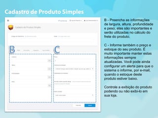 B - Preencha as informações 
de largura, altura, profundidade 
e peso, elas são importantes e 
serão utilizadas no cálculo do 
frete do produto. 
C - Informe também o preço e 
estoque do seu produto. É 
muito importante manter estas 
informações sempre 
atualizadas. Você pode ainda 
configurar um alerta para que o 
sistema o informe, por e-mail, 
quando o estoque deste 
produto estiver baixo. 
Controle a exibição do produto 
podendo ou não exibi-lo em 
sua loja. 
Cadastro de Produto Simples 
 