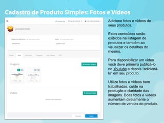 Cadastro de Produto Simples: Fotos e Vídeos 
Adicione fotos e vídeos de 
seus produtos. 
Estes conteúdos serão 
exibidos na listagem de 
produtos e também ao 
visualizar os detalhes do 
mesmo. 
Para disponibilizar um vídeo 
você deve primeiro publicá-lo 
no Youtube e depois “adicioná-lo” 
em seu produto. 
Utilize fotos e vídeos bem 
trabalhadas, cuide na 
produção e claridade das 
imagens. Boas fotos e vídeos 
aumentam diretamente o 
número de vendas do produto. 
 