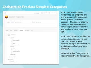 Cadastro de Produto Simples: Categorias 
Você deve selecionar as 
“categorias” do Shopping em 
que o seu produto se encaixa, 
assim quando um cliente 
acessar o Shopping e clicar na 
categoria “eletrodomésticos”, 
por exemplo, ele encontrará o 
seu produto e o link para sua 
loja. 
Você deve cadastrar também as 
“categorias existentes na sua 
loja”, de forma a auxiliar o 
cliente a navegar e encontrar os 
produtos que ele deseja com 
facilidade. 
Veja mais sobre Categorias no 
Tópico Cadastrando Categorias. 
 