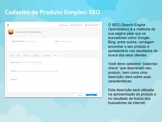 O SEO (Search Engine 
Optimization) é a melhoria de 
sua página para que os 
buscadores como Google, 
Bing, entre outros, consigam 
encontrar o seu produto e 
apresentá-lo nos resultados de 
busca dos seus clientes. 
Você deve cadastrar “palavras-chave” 
que descrevam seu 
produto, bem como uma 
descrição clara sobre suas 
características. 
Esta descrição será utilizada 
na apresentação do produto e 
no resultado de busca dos 
buscadores da internet. 
Cadastro de Produto Simples: SEO 
 