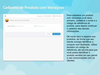 Para cadastrar um produto 
com variações você deve, 
primeiro, cadastrar o nome e o 
código de referência do 
produto, para depois continuar 
o cadastro das demais 
informações. 
Dê nome claro e objetivo aos 
produtos, de forma que seu 
cliente consiga identificar e 
comprar com facilidade. Utilize 
também um código de 
referência, ele servirá para que 
você possa identificar o 
produto vendido em seu painel 
e nas comunicações com os 
clientes. 
Cadastro de Produto com Variações 
 