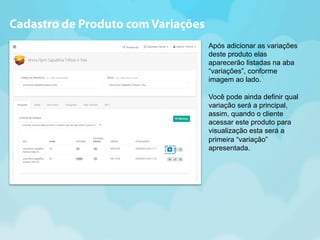 Após adicionar as variações 
deste produto elas 
aparecerão listadas na aba 
“variações”, conforme 
imagem ao lado. 
Você pode ainda definir qual 
variação será a principal, 
assim, quando o cliente 
acessar este produto para 
visualização esta será a 
primeira “variação” 
apresentada. 
Cadastro de Produto com Variações 
 