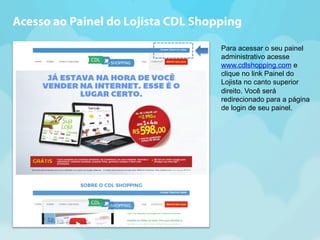 Acesso ao Painel do Lojista CDL Shopping 
Para acessar o seu painel 
administrativo acesse 
www.cdlshopping.com e 
clique no link Painel do 
Lojista no canto superior 
direito. Você será 
redirecionado para a página 
de login de seu painel. 
 