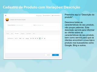 Cadastro de Produto com Variações: Descrição 
Preencha aqui a “Descrição do 
produto”. 
Descreva todas as 
características do seu produto, 
não poupe palavras. Esta 
descrição servirá para informar 
ao cliente sobre as 
características de seu produto, 
bem como servirá para que os 
clientes encontrem a sua loja e 
produto nos buscadores como 
Google, Bing e outros. 
 