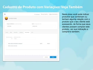 Cadastro de Produto com Variações: Veja Também 
Nesta área você pode indicar 
produtos que combinam ou 
tenham alguma relação com o 
produto que o seu cliente está 
acessando, de forma que seus 
clientes possam comprar este 
produto, ver sua indicação e 
comprá-lo também. 
 