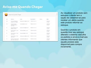 Ao visualizar um produto sem 
estoque o cliente tem a 
opção de cadastrar-se para 
receber um alerta quando 
este produto retornar ao 
estoque. 
Quando o produto em 
questão tiver seu estoque 
alterado o sistema vasculha 
os pedidos e envia e-mail aos 
clientes informando que 
aquele produto esta 
disponível para compra 
novamente. 
Avise-me Quando Chegar 
 
