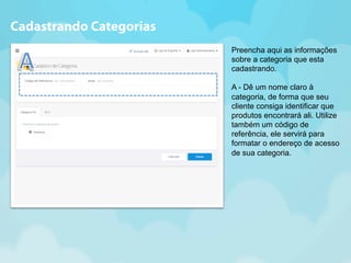 Preencha aqui as informações 
sobre a categoria que esta 
cadastrando. 
A - Dê um nome claro à 
categoria, de forma que seu 
cliente consiga identificar que 
produtos encontrará ali. Utilize 
também um código de 
referência, ele servirá para 
formatar o endereço de acesso 
de sua categoria. 
Cadastrando Categorias 
 