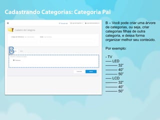 Cadastrando Categorias: Categoria Pai 
B – Você pode criar uma árvore 
de categorias, ou seja, criar 
categorias filhas de outra 
categoria, e dessa forma 
organizar melhor seu conteúdo. 
Por exemplo: 
- TV 
----- LED 
---------- 32” 
---------- 40” 
---------- 50” 
----- LCD 
---------- 32” 
---------- 40” 
---------- 50” 
 