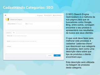 O SEO (Search Engine 
Optimization) é a melhoria da 
sua página para que os 
buscadores como Google, 
Bing, entre outros, consigam 
encontrar o seu produto e 
apresentá-lo nos resultados 
de busca aos seus clientes. 
O que você deve fazer para 
melhorar este processo é 
cadastrar “palavras-chave” 
que descrevam sua categoria 
de produtos, bem como uma 
descrição clara sobre que 
tipo de produtos o cliente 
encontrará aqui. 
Esta descrição será utilizada 
na listagem de produtos 
desta categoria. 
Cadastrando Categorias: SEO 
 