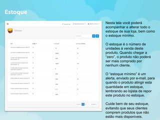 Nesta tela você poderá 
acompanhar e alterar todo o 
estoque de sua loja, bem como 
o estoque mínimo. 
O estoque é o número de 
unidades à venda deste 
produto. Quando chegar a 
“zero”, o produto não poderá 
ser mais comprado por 
nenhum cliente. 
O “estoque mínimo” é um 
alerta, enviado por e-mail, para 
quando o produto atingir esta 
quantidade em estoque, 
lembrando ao lojista de repor 
este produto no estoque. 
Cuide bem de seu estoque, 
evitando que seus clientes 
comprem produtos que não 
estão mais disponíveis. 
Estoque 
 