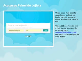 Utilize seu e-mail e senha 
cadastrados e clique em 
Login, para ter acesso ao 
painel administrativo de sua 
loja. 
Caso você não recorde seu 
e-mail ou sua senha envie 
um e-mail para 
suporte@cdlshopping.com, 
solicitando a recuperação de 
seus dados. 
Acesso ao Painel do Lojista 
 