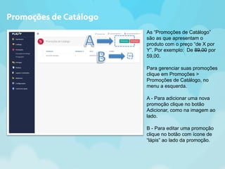 As “Promoções de Catálogo” 
são as que apresentam o 
produto com o preço “de X por 
Y”. Por exemplo: De 89,00 por 
59,00. 
Para gerenciar suas promoções 
clique em Promoções > 
Promoções de Catálogo, no 
menu a esquerda. 
A - Para adicionar uma nova 
promoção clique no botão 
Adicionar, como na imagem ao 
lado. 
B - Para editar uma promoção 
clique no botão com ícone de 
“lápis” ao lado da promoção. 
Promoções de Catálogo 
 