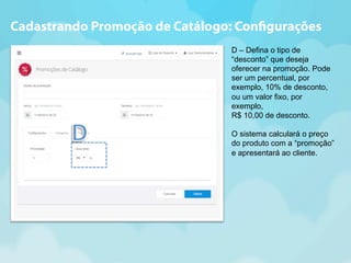 Cadastrando Promoção de Catálogo: Con!gurações 
D – Defina o tipo de 
“desconto” que deseja 
oferecer na promoção. Pode 
ser um percentual, por 
exemplo, 10% de desconto, 
ou um valor fixo, por 
exemplo, 
R$ 10,00 de desconto. 
O sistema calculará o preço 
do produto com a “promoção” 
e apresentará ao cliente. 
 