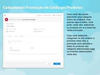 Cadastrando Promoção de Catálogo: Produtos 
Caso você não queira 
selecionar uma categoria 
inteira de produtos, mas 
apenas alguns deles, você 
pode, nesta aba, selecionar 
os produtos em si e inseri-los 
nesta promoção. 
Caso você selecione 
categorias na aba anterior e 
produtos nesta aba, a 
promoção será aplicada a 
todos os produtos das 
categoria selecionadas mais 
os produtos selecionados 
nesta aba. 
 