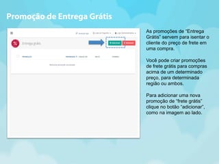As promoções de “Entrega 
Grátis” servem para isentar o 
cliente do preço de frete em 
uma compra. 
Você pode criar promoções 
de frete grátis para compras 
acima de um determinado 
preço, para determinada 
região ou ambos. 
Para adicionar uma nova 
promoção de “frete grátis” 
clique no botão “adicionar”, 
como na imagem ao lado. 
Promoção de Entrega Grátis 
 