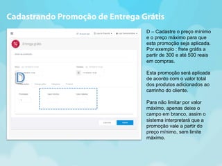 Cadastrando Promoção de Entrega Grátis 
D – Cadastre o preço mínimo 
e o preço máximo para que 
esta promoção seja aplicada. 
Por exemplo : frete grátis a 
partir de 300 e até 500 reais 
em compras. 
Esta promoção será aplicada 
de acordo com o valor total 
dos produtos adicionados ao 
carrinho do cliente. 
Para não limitar por valor 
máximo, apenas deixe o 
campo em branco, assim o 
sistema interpretará que a 
promoção vale a partir do 
preço mínimo, sem limite 
máximo. 
 