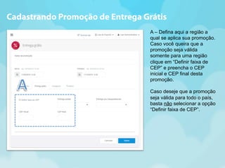 Cadastrando Promoção de Entrega Grátis 
A – Defina aqui a região a 
qual se aplica sua promoção. 
Caso você queira que a 
promoção seja válida 
somente para uma região 
clique em “Definir faixa de 
CEP” e preencha o CEP 
inicial e CEP final desta 
promoção. 
Caso deseje que a promoção 
seja válida para todo o país, 
basta não selecionar a opção 
“Definir faixa de CEP”. 
 