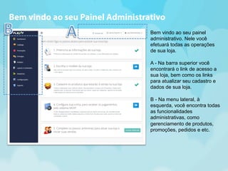 Bem vindo ao seu Painel Administrativo 
Bem vindo ao seu painel 
administrativo. Nele você 
efetuará todas as operações 
de sua loja. 
A - Na barra superior você 
encontrará o link de acesso a 
sua loja, bem como os links 
para atualizar seu cadastro e 
dados de sua loja. 
B - Na menu lateral, à 
esquerda, você encontra todas 
as funcionalidades 
administrativas, como 
gerenciamento de produtos, 
promoções, pedidos e etc. 
 