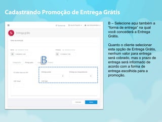 Cadastrando Promoção de Entrega Grátis 
B – Selecione aqui também a 
“forma de entrega” na qual 
você concederá a Entrega 
Grátis. 
Quanto o cliente selecionar 
esta opção de Entrega Grátis, 
nenhum valor para entrega 
será cobrado, mas o prazo de 
entrega será informado de 
acordo com a forma de 
entrega escolhida para a 
promoção. 
 