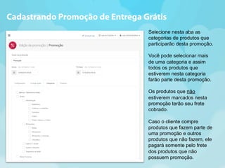 Cadastrando Promoção de Entrega Grátis 
Selecione nesta aba as 
categorias de produtos que 
participarão desta promoção. 
Você pode selecionar mais 
de uma categoria e assim 
todos os produtos que 
estiverem nesta categoria 
farão parte desta promoção. 
Os produtos que não 
estiverem marcados nesta 
promoção terão seu frete 
cobrado. 
Caso o cliente compre 
produtos que fazem parte de 
uma promoção e outros 
produtos que não fazem, ele 
pagará somente pelo frete 
dos produtos que não 
possuem promoção. 
 