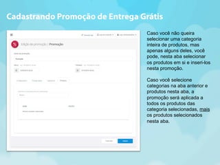 Cadastrando Promoção de Entrega Grátis 
Caso você não queira 
selecionar uma categoria 
inteira de produtos, mas 
apenas alguns deles, você 
pode, nesta aba selecionar 
os produtos em si e inseri-los 
nesta promoção. 
Caso você selecione 
categorias na aba anterior e 
produtos nesta aba, a 
promoção será aplicada a 
todos os produtos das 
categoria selecionadas, mais 
os produtos selecionados 
nesta aba. 
 