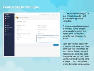 O “Centro de Distribuição” é 
que o local de onde você 
enviará seus produtos 
vendidos. 
O endereço cadastrado aqui 
é utilizado como “origem” 
para calcular o preço dos 
fretes, bem como para 
geração das etiquetas de 
envio. 
Você pode ainda cadastrar 
um prazo adicional, em dias, 
para que seja informado ao 
seu cliente. Assim, se você 
necessita de dois dias para 
despachar seu produto e os 
Correios mais três dias para 
entrega, o seu cliente verá o 
prazo de 5 dias para entrega. 
Centro de Distribuição 
 
