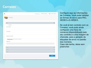 Configure aqui as informações 
de Correios. Você pode habilitar 
as formas de envio para PAC, 
SEDEX e E-SEDEX. 
Se você já tem contrato com os 
Correios, você pode ainda 
configurar uma faixa de 
números (disponibilizado pelo 
seu contrato) e uma imagem de 
chancela, para a geração de 
etiquetas de envio no padrão 
dos Correios. 
Caso não tenha, deixe sem 
preencher. 
Correios 
 
