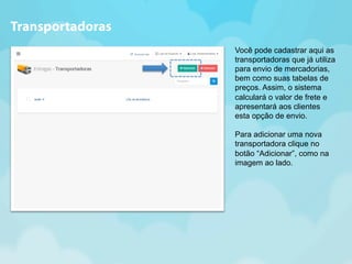 Você pode cadastrar aqui as 
transportadoras que já utiliza 
para envio de mercadorias, 
bem como suas tabelas de 
preços. Assim, o sistema 
calculará o valor de frete e 
apresentará aos clientes 
esta opção de envio. 
Para adicionar uma nova 
transportadora clique no 
botão “Adicionar”, como na 
imagem ao lado. 
Transportadoras 
 