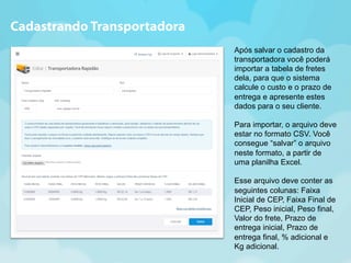 Após salvar o cadastro da 
transportadora você poderá 
importar a tabela de fretes 
dela, para que o sistema 
calcule o custo e o prazo de 
entrega e apresente estes 
dados para o seu cliente. 
Para importar, o arquivo deve 
estar no formato CSV. Você 
consegue “salvar” o arquivo 
neste formato, a partir de 
uma planilha Excel. 
Esse arquivo deve conter as 
seguintes colunas: Faixa 
Inicial de CEP, Faixa Final de 
CEP, Peso inicial, Peso final, 
Valor do frete, Prazo de 
entrega inicial, Prazo de 
entrega final, % adicional e 
Kg adicional. 
Cadastrando Transportadora 
 