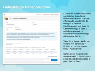 Com estes dados importados 
no sistema, quando um 
cliente efetuar uma compra, 
informando o endereço de 
entrega, o sistema 
identificará em que faixa de 
CEP de entrega e peso o 
pedido se encaixa e 
calculará o valor de entrega 
da seguinte forma: 
Valor de entrega + (valor da 
compra * % adicional) + 
((peso da compra – peso 
final) * Kg adicional) 
Sendo que o Kg adicional 
somente será cobrado caso o 
peso do pedido ultrapasse o 
peso final da faixa. 
Cadastrando Transportadora 
 