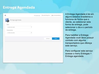 A Entrega Agendada é lei em 
alguns estados brasileiros e 
funciona de forma que o 
cliente, ao selecionar esta 
forma de entrega, pode 
selecionar o dia e o período 
da entrega. 
Para habilitar a Entrega 
Agendada você deve possuir 
contrato com alguma 
transportadora que ofereça 
este serviço. 
Para configurar este serviço 
acesse o menu Entregas > 
Entrega agendada. 
Entrega Agendada 
 
