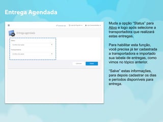 Muda a opção “Status” para 
Ativo e logo após selecione a 
transportadora que realizará 
estas entregas. 
Para habilitar esta função, 
você precisa já ter cadastrada 
a transportadora e importado 
sua tabela de entregas, como 
vimos no tópico anterior. 
“Salve” estas informações, 
para depois cadastrar os dias 
e períodos disponíveis para 
entrega. 
Entrega Agendada 
 